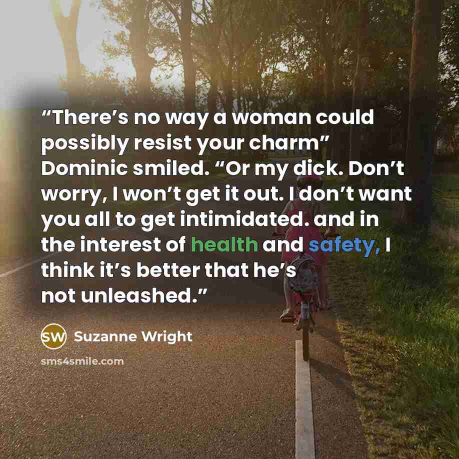 “There’s no way a woman could possibly resist your charm” Dominic smiled. “Or my dick. Don’t worry, I won’t get it out. I don’t want you all to get intimidated. and in the interest of health and safety, I think it’s better that he’s not unleashed.” quote by Suzanne Wright