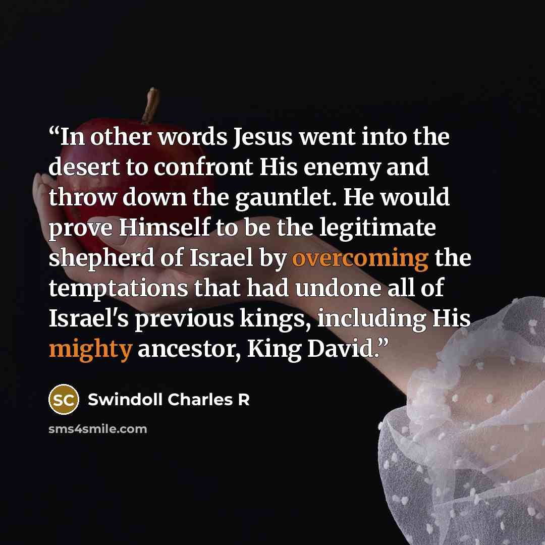 “In other words Jesus went into the desert to confront His enemy and throw down the gauntlet. He would prove Himself to be the legitimate shepherd of Israel by overcoming the temptations that had undone all of Israel's previous kings, including His mighty ancestor, King David.” quote by Swindoll Charles R