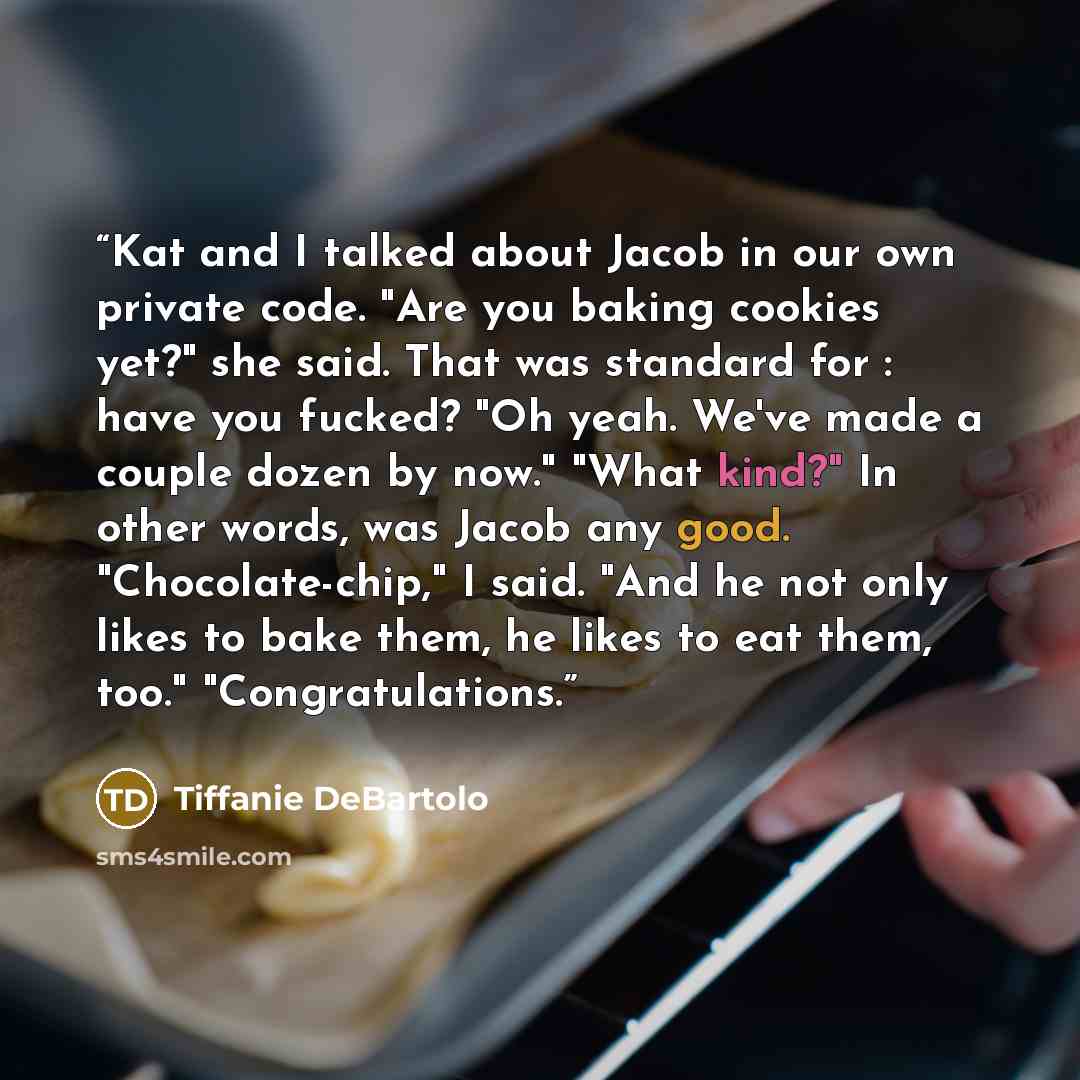 “Kat and I talked about Jacob in our own private code. "Are you baking cookies yet?" she said. That was standard for : have you fucked? "Oh yeah. We've made a couple dozen by now." "What kind?" In other words, was Jacob any good. "Chocolate-chip," I said. "And he not only likes to bake them, he…” quote by Tiffanie DeBartolo
