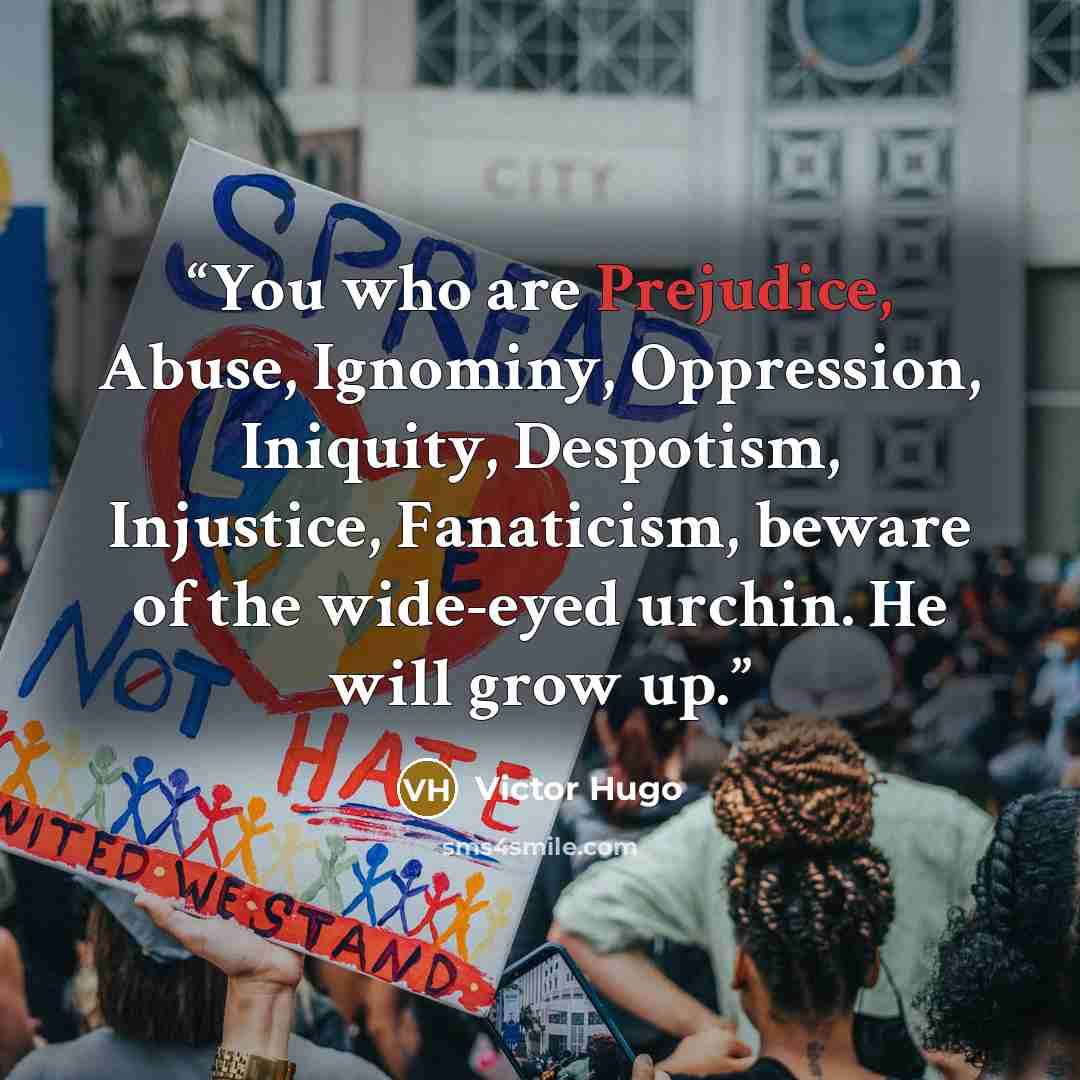 “You who are Prejudice, Abuse, Ignominy, Oppression, Iniquity, Despotism, Injustice, Fanaticism, beware of the wide-eyed urchin. He will grow up.” quote by Victor Hugo