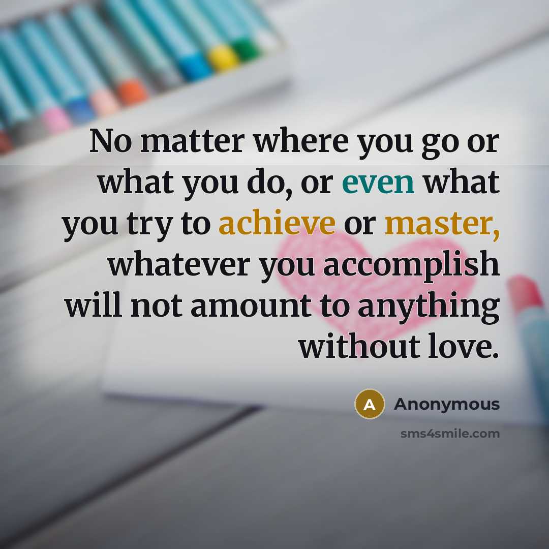 “No matter where you go or what you do, or even what you try to achieve or master, whatever you accomplish will not amount to anything without love.” quote by Anonymous