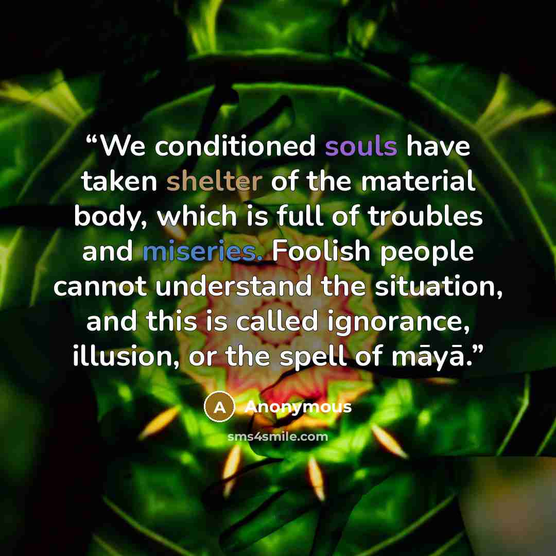 “We conditioned souls have taken shelter of the material body, which is full of troubles and miseries. Foolish people cannot understand the situation, and this is called ignorance, illusion, or the spell of māyā.” quote by Anonymous