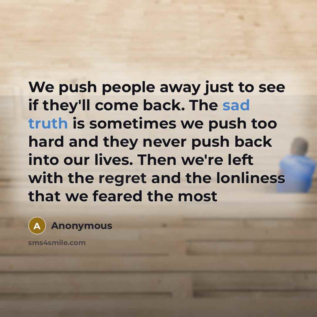 “We push people away just to see if they'll come back. The sad truth is sometimes we push too hard and they never push back into our lives. Then we're left with the regret and the lonliness that we feared the most” quote by Anonymous