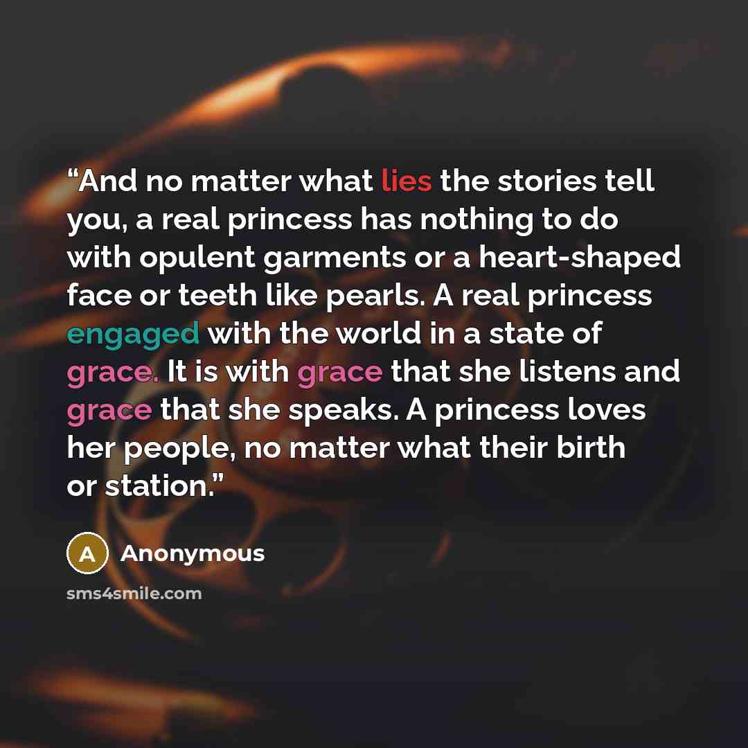 “And no matter what lies the stories tell you, a real princess has nothing to do with opulent garments or a heart-shaped face or teeth like pearls. A real princess engaged with the world in a state of grace. It is with grace that she listens and grace that she speaks. A princess loves her people…” quote by Anonymous