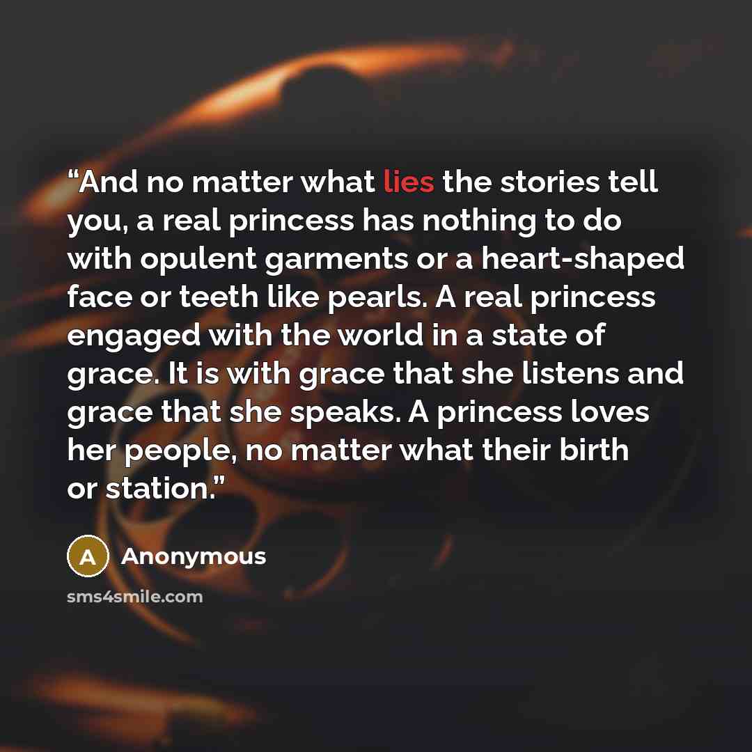 “And no matter what lies the stories tell you, a real princess has nothing to do with opulent garments or a heart-shaped face or teeth like pearls. A real princess engaged with the world in a state of grace. It is with grace that she listens and grace that she speaks. A princess loves her people…” quote by Anonymous