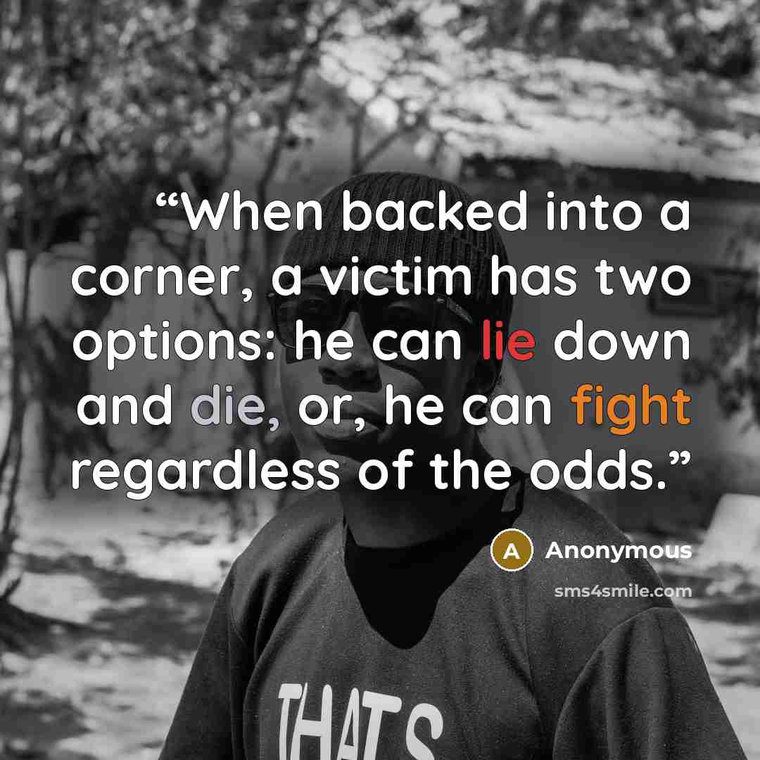 “When backed into a corner, a victim has two options: he can lie down and die, or, he can fight regardless of the odds.” quote by Anonymous