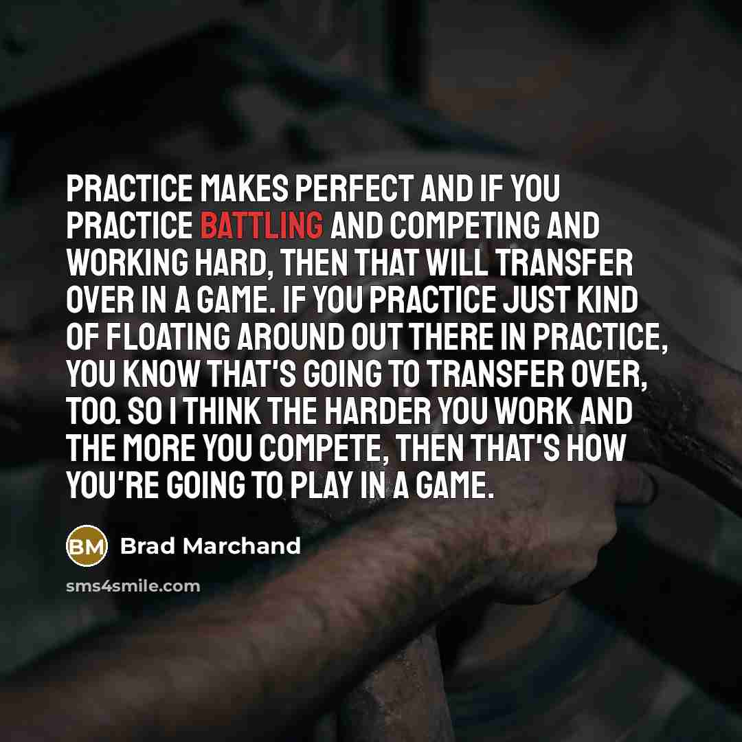 “Practice makes perfect and if you practice battling and competing and working hard, then that will transfer over in a game. If you practice just kind of floating around out there in practice, you know that's going to transfer over, too. So I think the harder you work and the more you compete, then…” quote by Brad Marchand