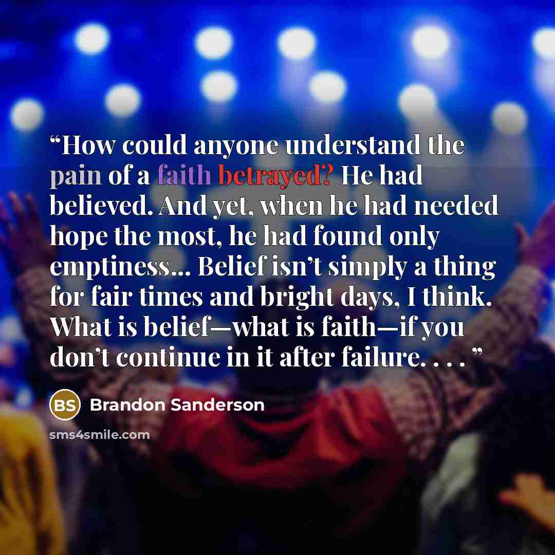 “How could anyone understand the pain of a faith betrayed? He had believed. And yet, when he had needed hope the most, he had found only emptiness... Belief isn’t simply a thing for fair times and bright days, I think. What is belief—what is faith—if you don’t continue in it after failure. . . .” quote by Brandon Sanderson