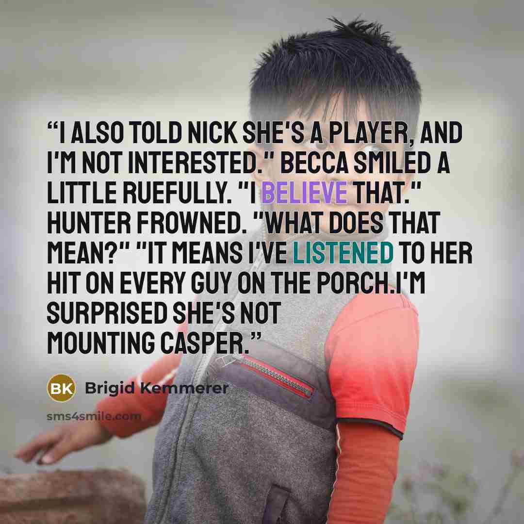 “I also told Nick she's a player, and I'm not interested." Becca smiled a little ruefully. "I believe that." Hunter frowned. "What does that mean?" "It means I've listened to her hit on every guy on the porch.I'm surprised she's not mounting Casper.” quote by Brigid Kemmerer