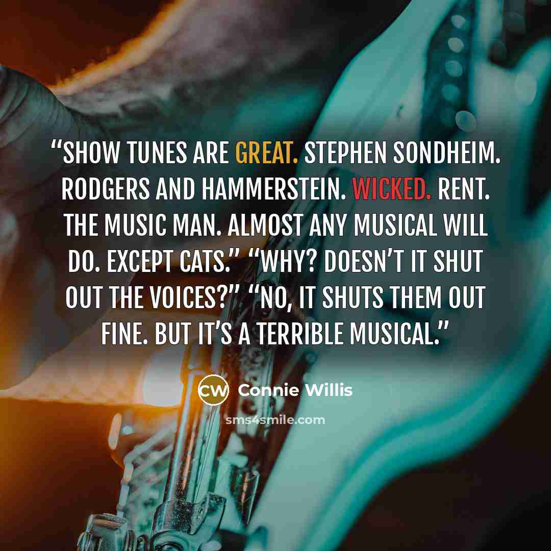 “Show tunes are great. Stephen Sondheim. Rodgers and Hammerstein. Wicked. Rent. The Music Man. Almost any musical will do. Except Cats.” “Why? Doesn’t it shut out the voices?” “No, it shuts them out fine. But it’s a terrible musical.” quote by Connie Willis