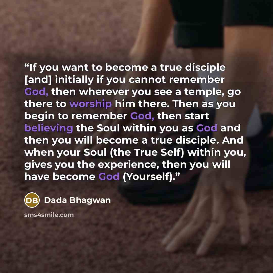 “If you want to become a true disciple [and] initially if you cannot remember God, then wherever you see a temple, go there to worship him there. Then as you begin to remember God, then start believing the Soul within you as God and then you will become a true disciple. And when your Soul (the True…” quote by Dada Bhagwan