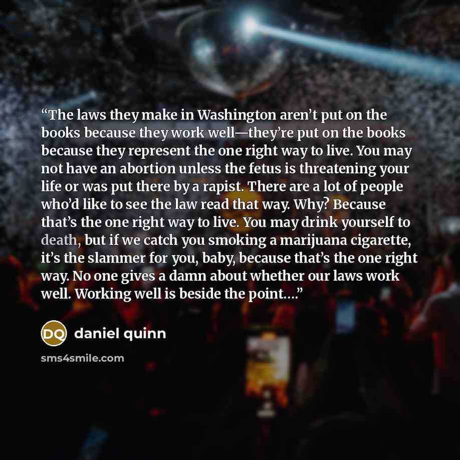“The laws they make in Washington aren’t put on the books because they work well—they’re put on the books because they represent the one right way to live. You may not have an abortion unless the fetus is threatening your life or was put there by a rapist. There are a lot of people who’d like to…” quote by Daniel Quinn