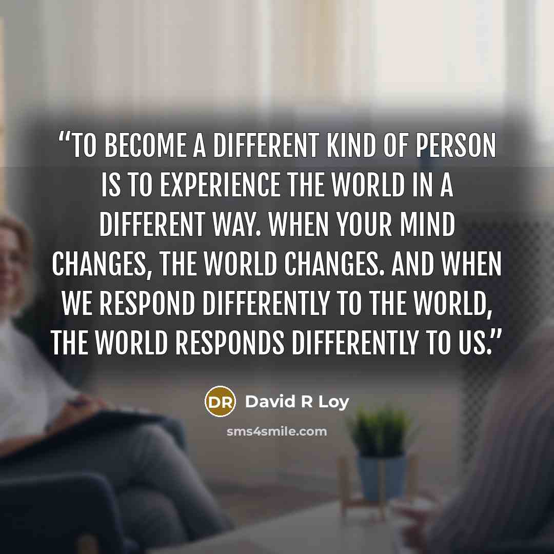 “To become a different kind of person is to experience the world in a different way. When your mind changes, the world changes. And when we respond differently to the world, the world responds differently to us.” quote by David R Loy