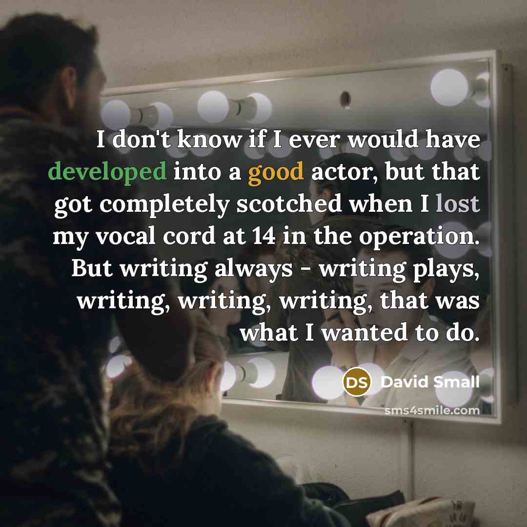 “I don't know if I ever would have developed into a good actor, but that got completely scotched when I lost my vocal cord at 14 in the operation. But writing always - writing plays, writing, writing, writing, that was what I wanted to do.” quote by David Small