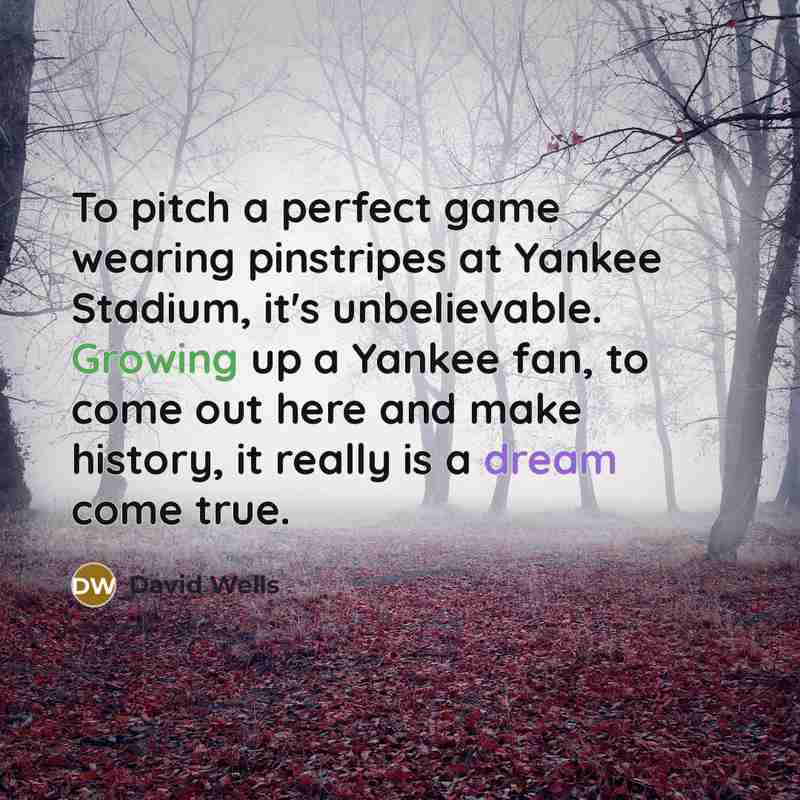“To pitch a perfect game wearing pinstripes at Yankee Stadium, it's unbelievable. Growing up a Yankee fan, to come out here and make history, it really is a dream come true.” quote by David Wells