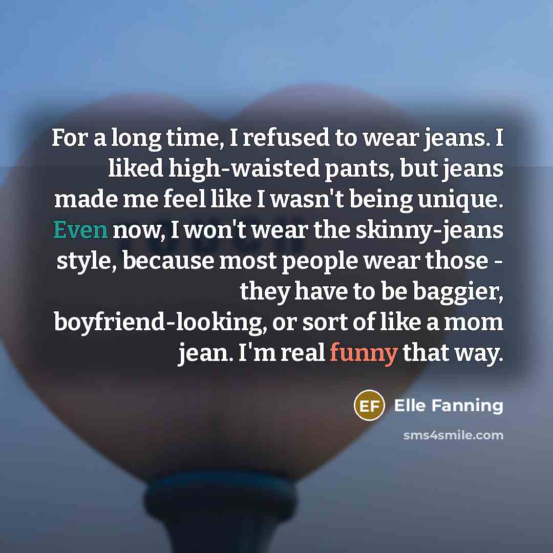 “For a long time, I refused to wear jeans. I liked high-waisted pants, but jeans made me feel like I wasn't being unique. Even now, I won't wear the skinny-jeans style, because most people wear those - they have to be baggier, boyfriend-looking, or sort of like a mom jean. I'm real funny that way.” quote by Elle Fanning