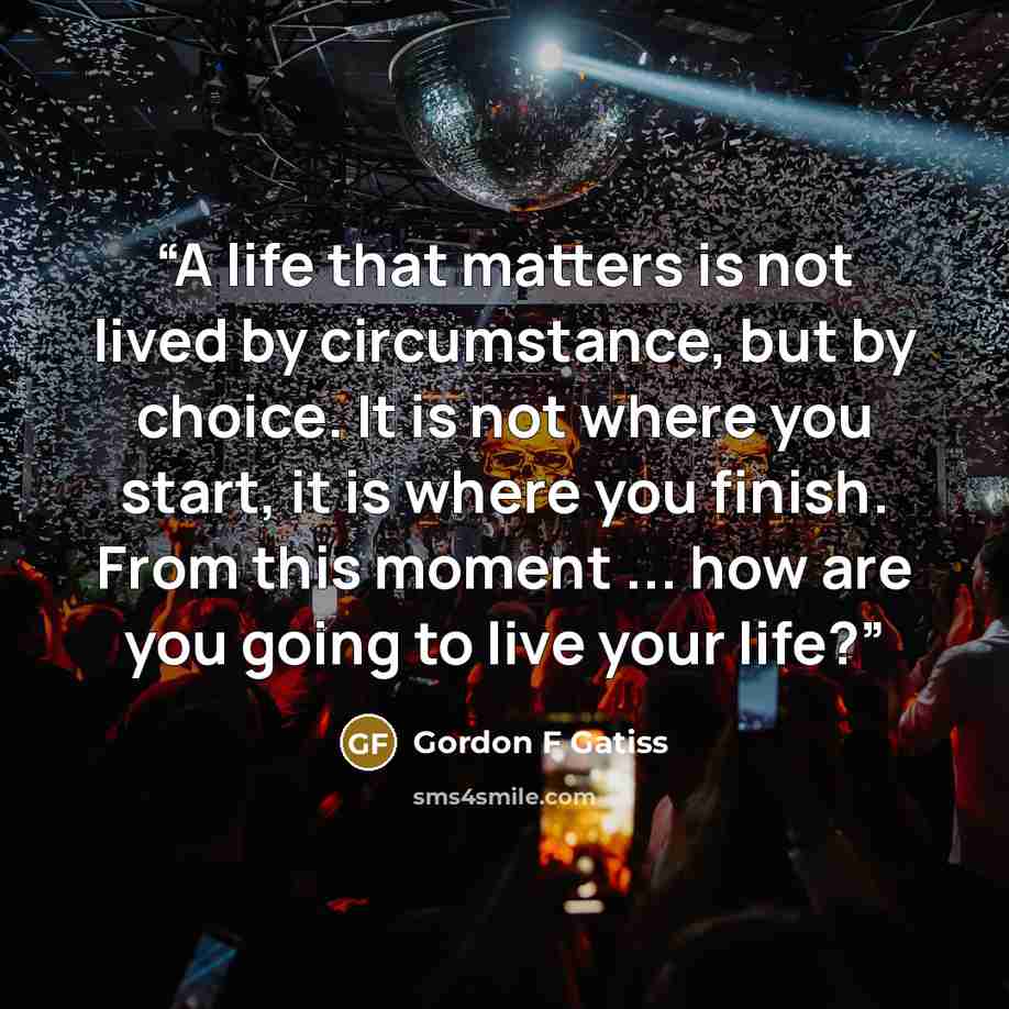 “A life that matters is not lived by circumstance, but by choice. It is not where you start, it is where you finish. From this moment ... how are you going to live your life?” quote by Gordon F Gatiss