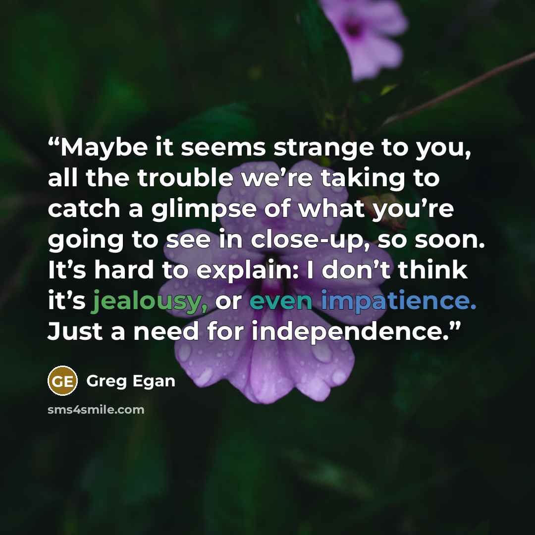 “Maybe it seems strange to you, all the trouble we’re taking to catch a glimpse of what you’re going to see in close-up, so soon. It’s hard to explain: I don’t think it’s jealousy, or even impatience. Just a need for independence.” quote by Greg Egan