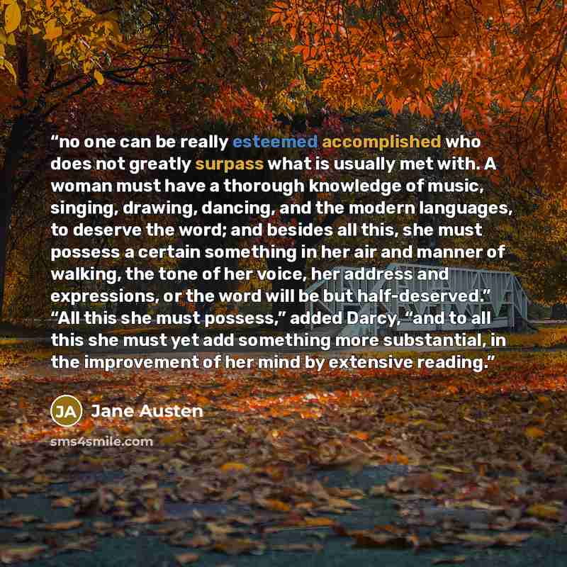 “no one can be really esteemed accomplished who does not greatly surpass what is usually met with. A woman must have a thorough knowledge of music, singing, drawing, dancing, and the modern languages, to deserve the word; and besides all this, she must possess a certain something in her air and…” quote by Jane Austen