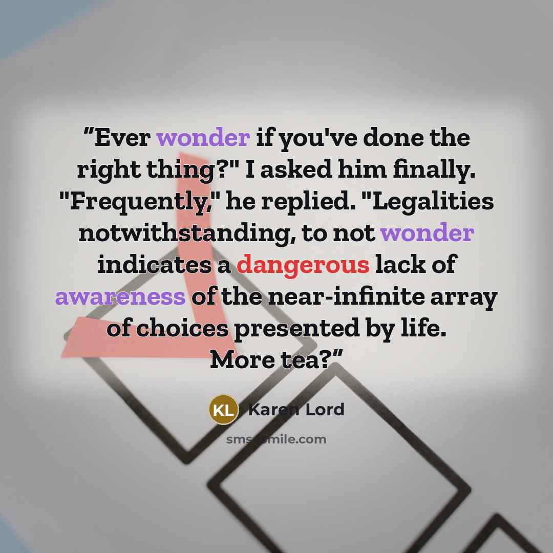 “Ever wonder if you've done the right thing?" I asked him finally. "Frequently," he replied. "Legalities notwithstanding, to not wonder indicates a dangerous lack of awareness of the near-infinite array of choices presented by life. More tea?” quote by Karen Lord