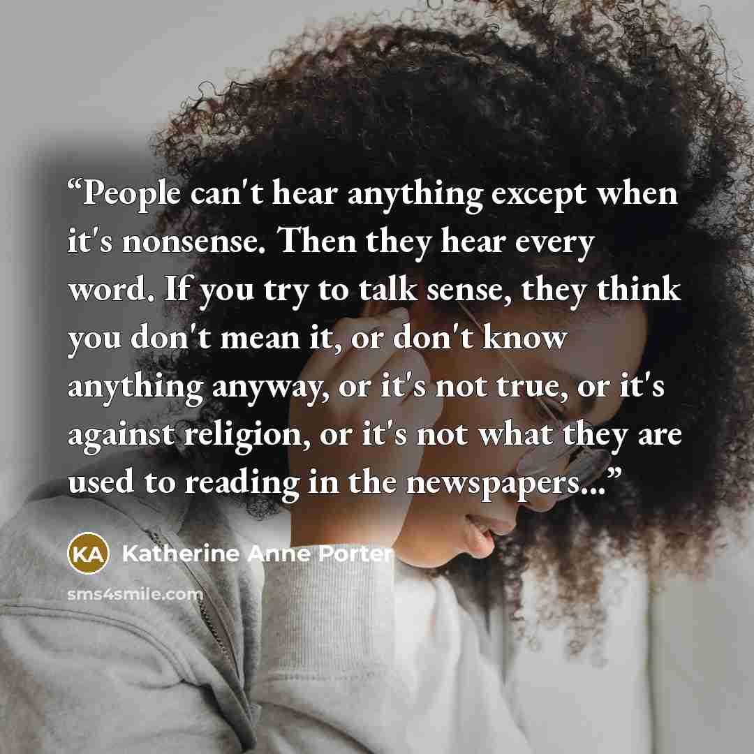 “People can't hear anything except when it's nonsense. Then they hear every word. If you try to talk sense, they think you don't mean it, or don't know anything anyway, or it's not true, or it's against religion, or it's not what they are used to reading in the newspapers...” quote by Katherine Anne Porter