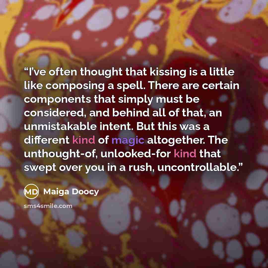 “I’ve often thought that kissing is a little like composing a spell. There are certain components that simply must be considered, and behind all of that, an unmistakable intent. But this was a different kind of magic altogether. The unthought-of, unlooked-for kind that swept over you in a rush…” quote by Maiga Doocy