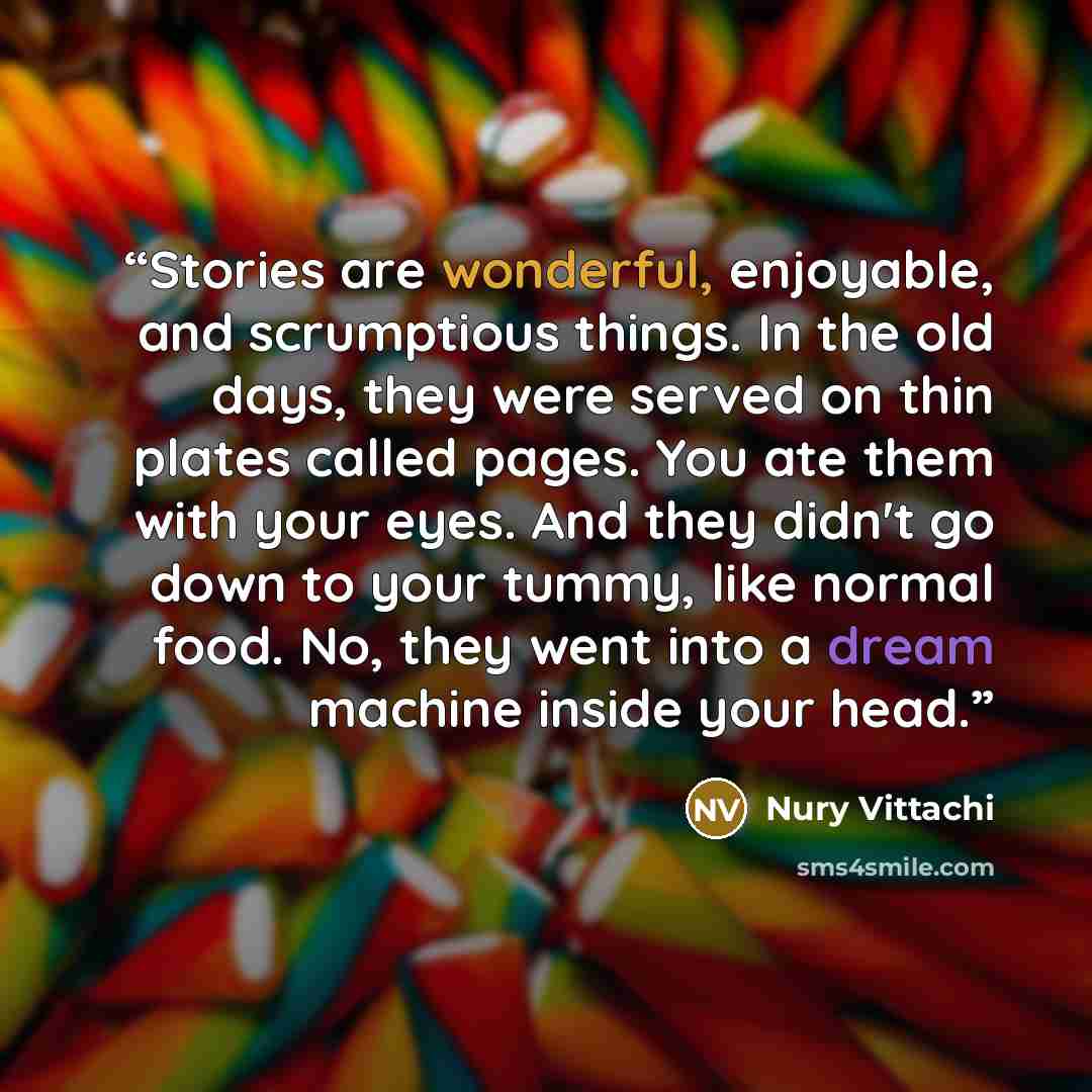 “Stories are wonderful, enjoyable, and scrumptious things. In the old days, they were served on thin plates called pages. You ate them with your eyes. And they didn't go down to your tummy, like normal food. No, they went into a dream machine inside your head.” quote by Nury Vittachi