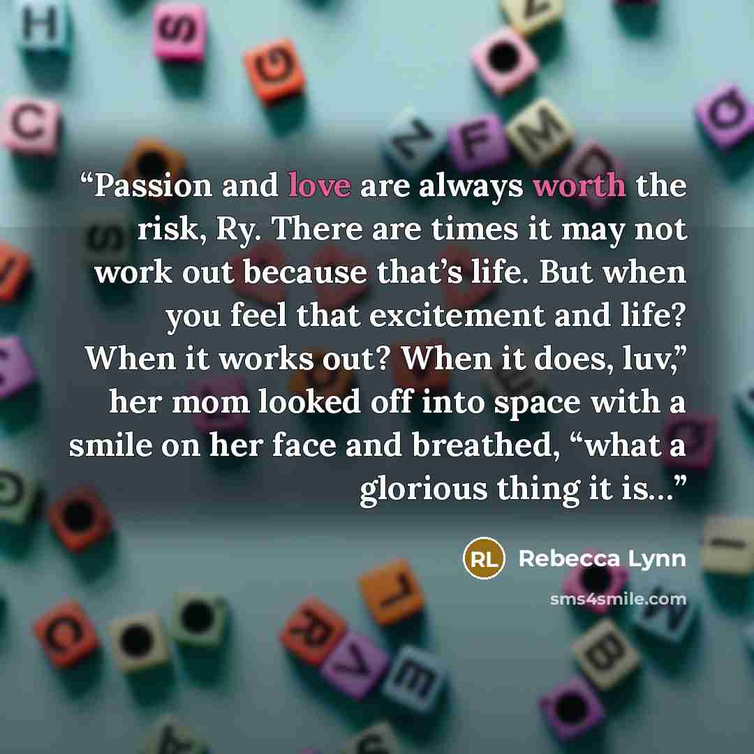 “Passion and love are always worth the risk, Ry. There are times it may not work out because that’s life. But when you feel that excitement and life? When it works out? When it does, luv,” her mom looked off into space with a smile on her face and breathed, “what a glorious thing it is…” quote by Rebecca Lynn