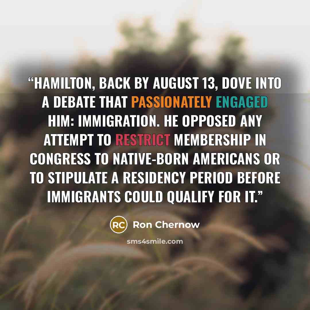 “Hamilton, back by August 13, dove into a debate that passionately engaged him: immigration. He opposed any attempt to restrict membership in Congress to native-born Americans or to stipulate a residency period before immigrants could qualify for it.” quote by Ron Chernow