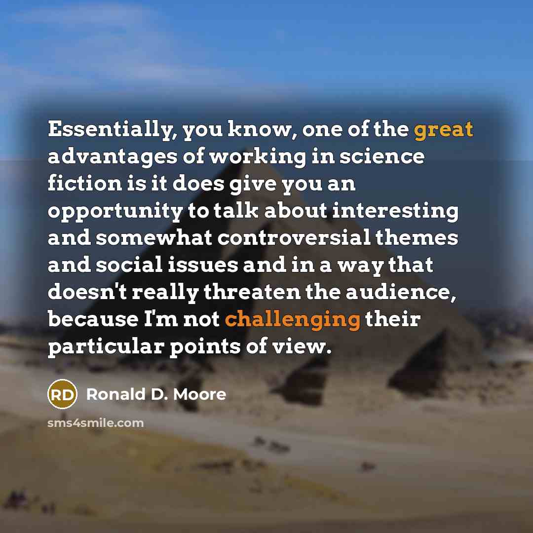 “Essentially, you know, one of the great advantages of working in science fiction is it does give you an opportunity to talk about interesting and somewhat controversial themes and social issues and in a way that doesn't really threaten the audience, because I'm not challenging their particular…” quote by Ronald D. Moore
