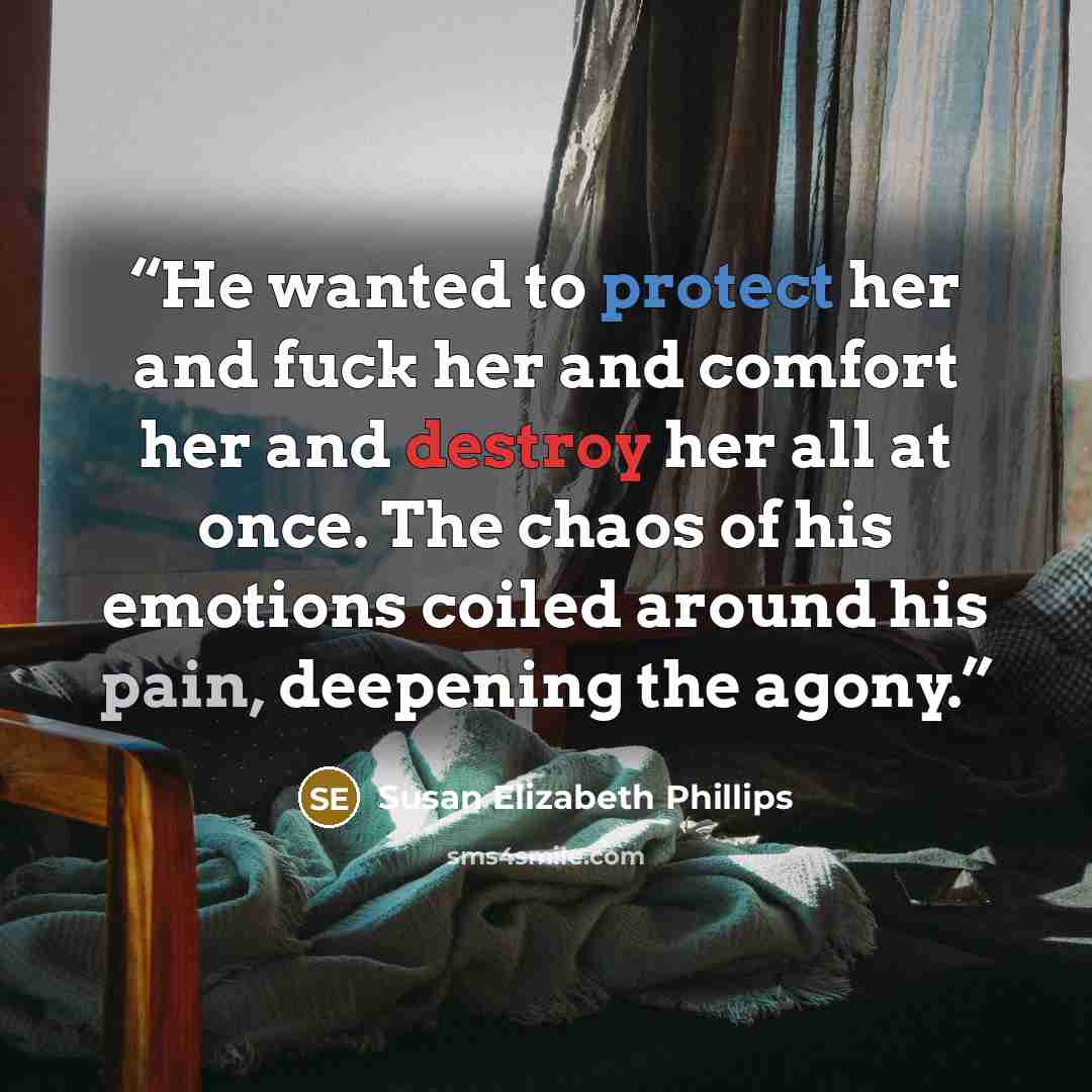 “He wanted to protect her and fuck her and comfort her and destroy her all at once. The chaos of his emotions coiled around his pain, deepening the agony.” quote by Susan Elizabeth Phillips