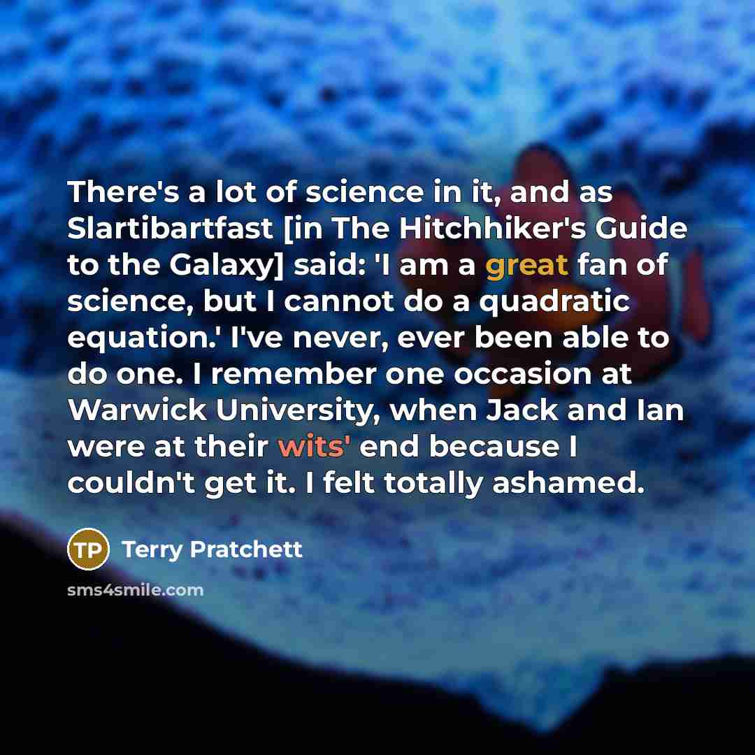 “There's a lot of science in it, and as Slartibartfast [in The Hitchhiker's Guide to the Galaxy] said: 'I am a great fan of science, but I cannot do a quadratic equation.' I've never, ever been able to do one. I remember one occasion at Warwick University, when Jack and Ian were at their wits' end…” quote by Terry Pratchett