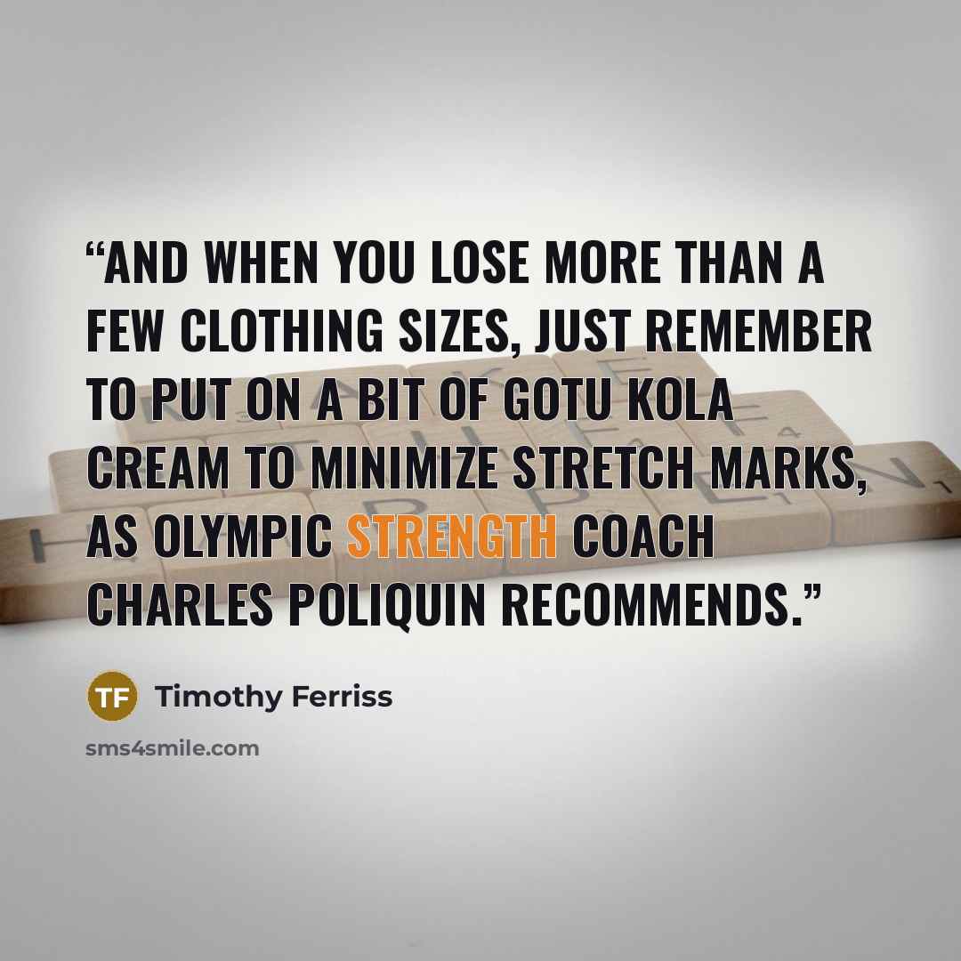 “And when you lose more than a few clothing sizes, just remember to put on a bit of Gotu Kola cream to minimize stretch marks, as Olympic strength coach Charles Poliquin recommends.” quote by Timothy Ferriss