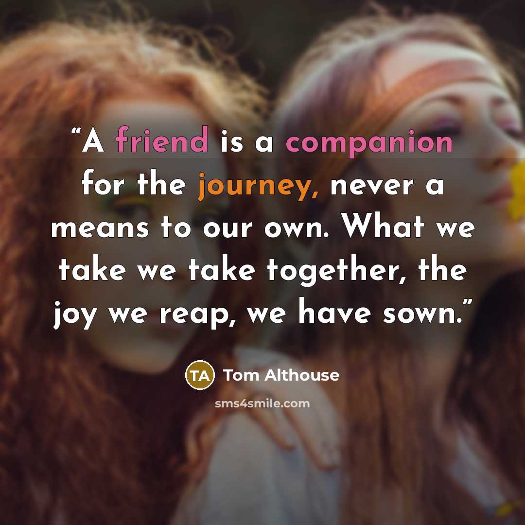 “A friend is a companion for the journey, never a means to our own. What we take we take together, the joy we reap, we have sown.” quote by Tom Althouse