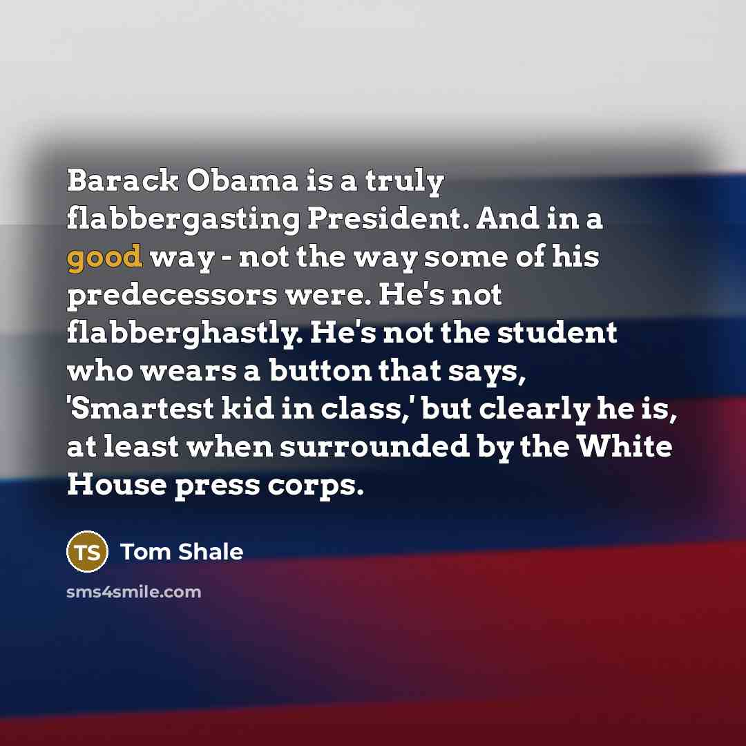 “Barack Obama is a truly flabbergasting President. And in a good way - not the way some of his predecessors were. He's not flabberghastly. He's not the student who wears a button that says, 'Smartest kid in class,' but clearly he is, at least when surrounded by the White House press corps.” quote by Tom Shale