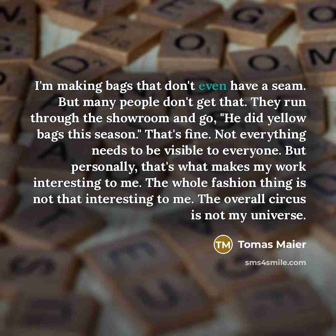 “I'm making bags that don't even have a seam. But many people don't get that. They run through the showroom and go, "He did yellow bags this season." That's fine. Not everything needs to be visible to everyone. But personally, that's what makes my work interesting to me. The whole fashion thing is…” quote by Tomas Maier