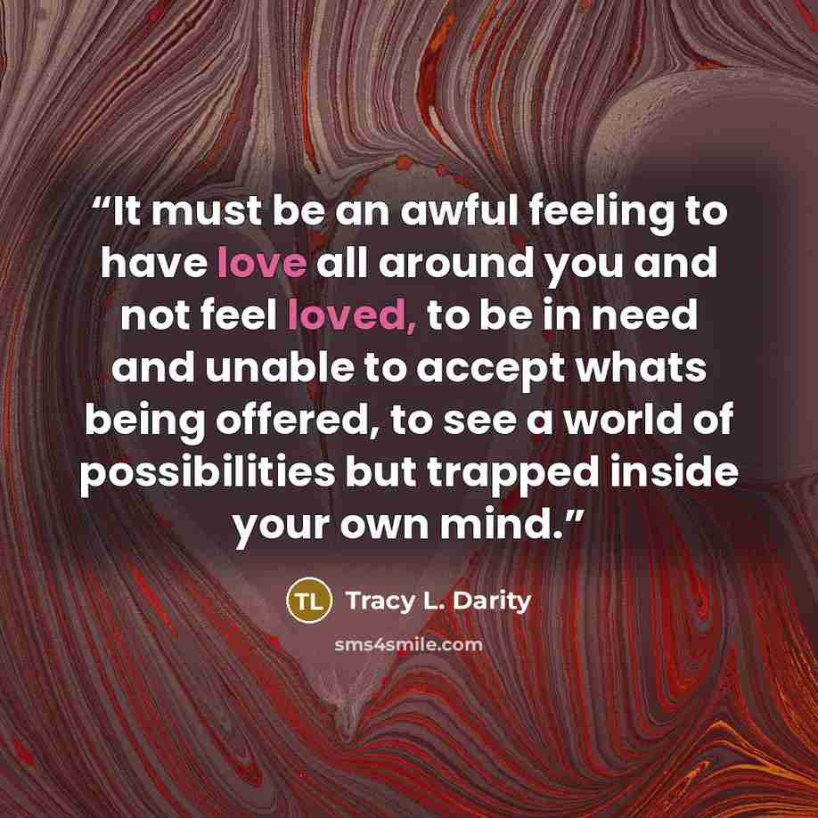 “It must be an awful feeling to have love all around you and not feel loved, to be in need and unable to accept whats being offered, to see a world of possibilities but trapped inside your own mind.” quote by Tracy L. Darity
