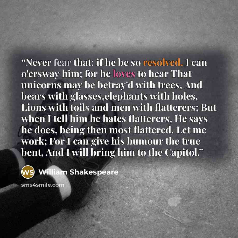 “Never fear that: if he be so resolved, I can o'ersway him; for he loves to hear That unicorns may be betray'd with trees, And bears with glasses,elephants with holes, Lions with toils and men with flatterers; But when I tell him he hates flatterers, He says he does, being then most flattered. Let…” quote by William Shakespeare