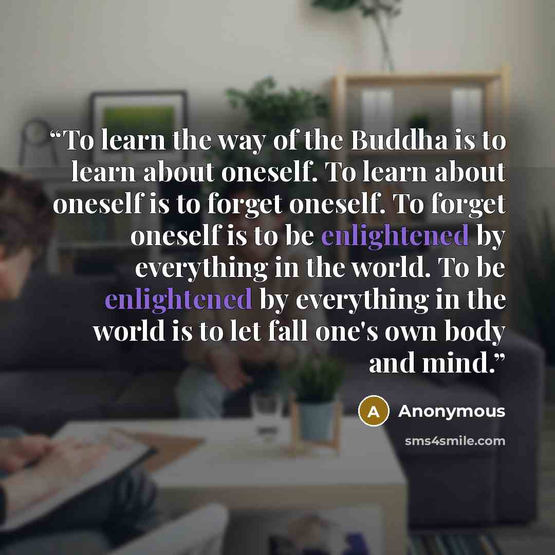“To learn the way of the Buddha is to learn about oneself. To learn about oneself is to forget oneself. To forget oneself is to be enlightened by everything in the world. To be enlightened by everything in the world is to let fall one's own body and mind.” quote by Anonymous