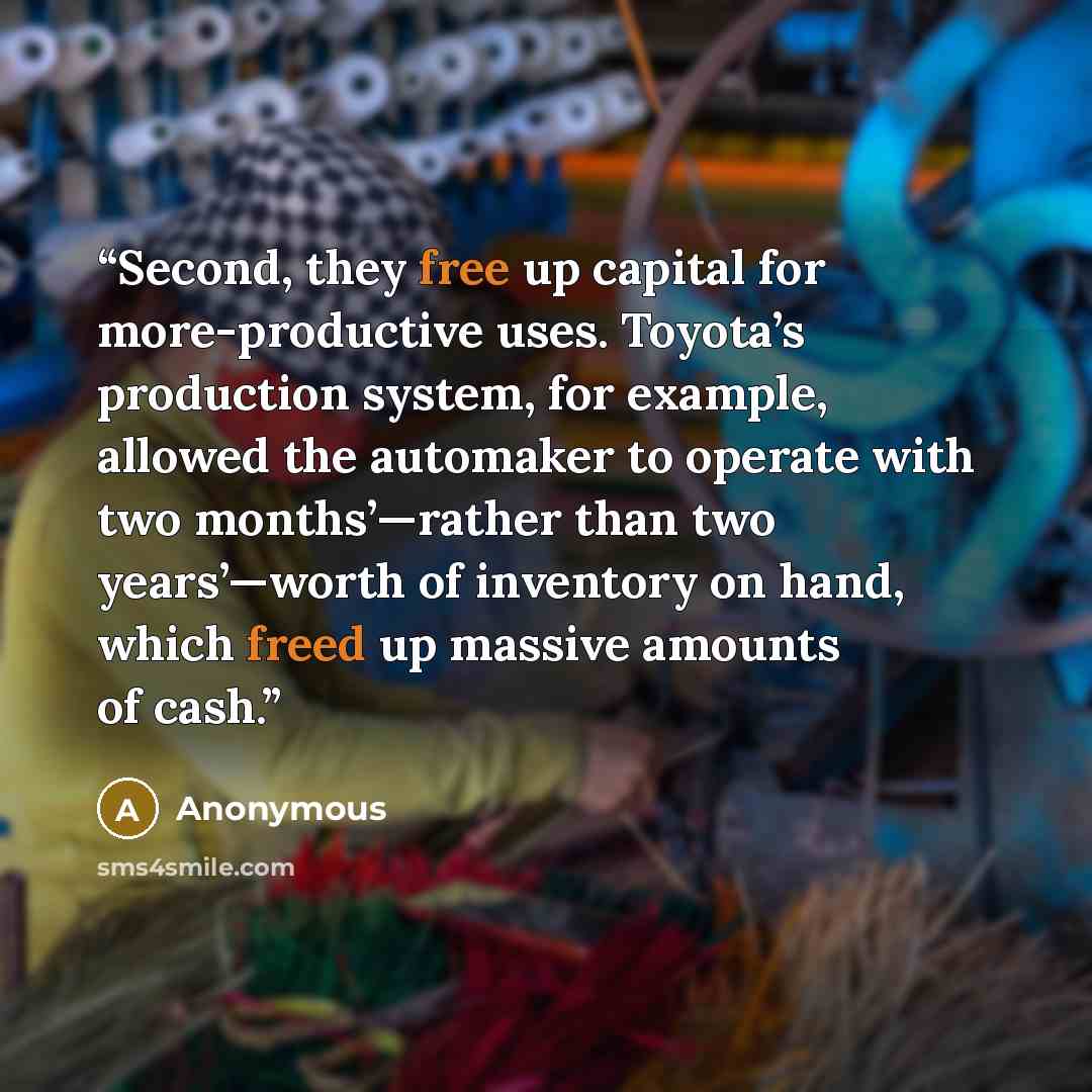 “Second, they free up capital for more-productive uses. Toyota’s production system, for example, allowed the automaker to operate with two months’—rather than two years’—worth of inventory on hand, which freed up massive amounts of cash.” quote by Anonymous