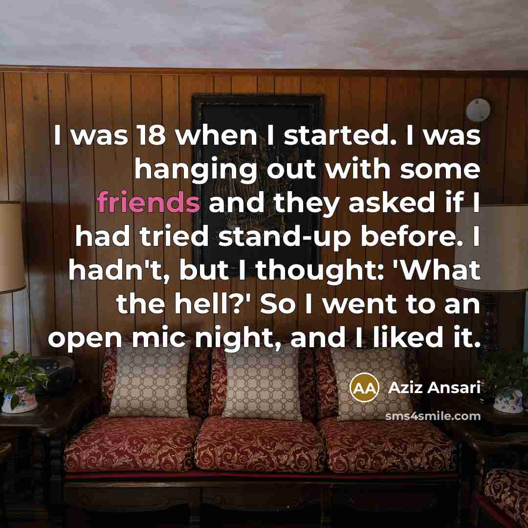 “I was 18 when I started. I was hanging out with some friends and they asked if I had tried stand-up before. I hadn't, but I thought: 'What the hell?' So I went to an open mic night, and I liked it.” quote by Aziz Ansari