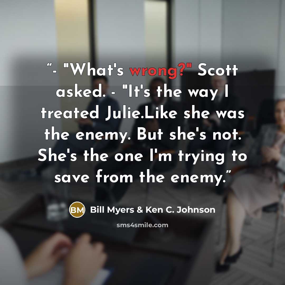 “- "What's wrong?" Scott asked. - "It's the way I treated Julie.Like she was the enemy. But she's not. She's the one I'm trying to save from the enemy.” quote by Bill Myers & Ken C. Johnson