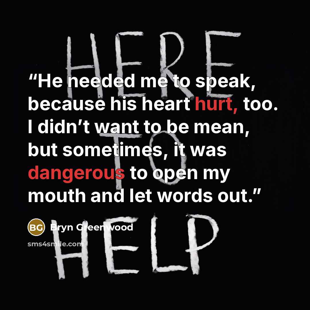 “He needed me to speak, because his heart hurt, too. I didn’t want to be mean, but sometimes, it was dangerous to open my mouth and let words out.” quote by Bryn Greenwood
