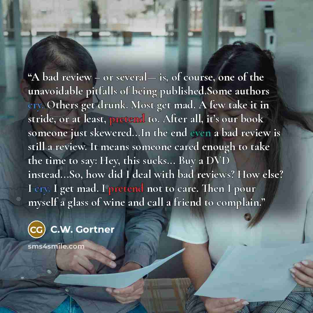 “A bad review – or several— is, of course, one of the unavoidable pitfalls of being published.Some authors cry. Others get drunk. Most get mad. A few take it in stride, or at least, pretend to. After all, it’s our book someone just skewered...In the end even a bad review is still a review. It means…” quote by C.W. Gortner