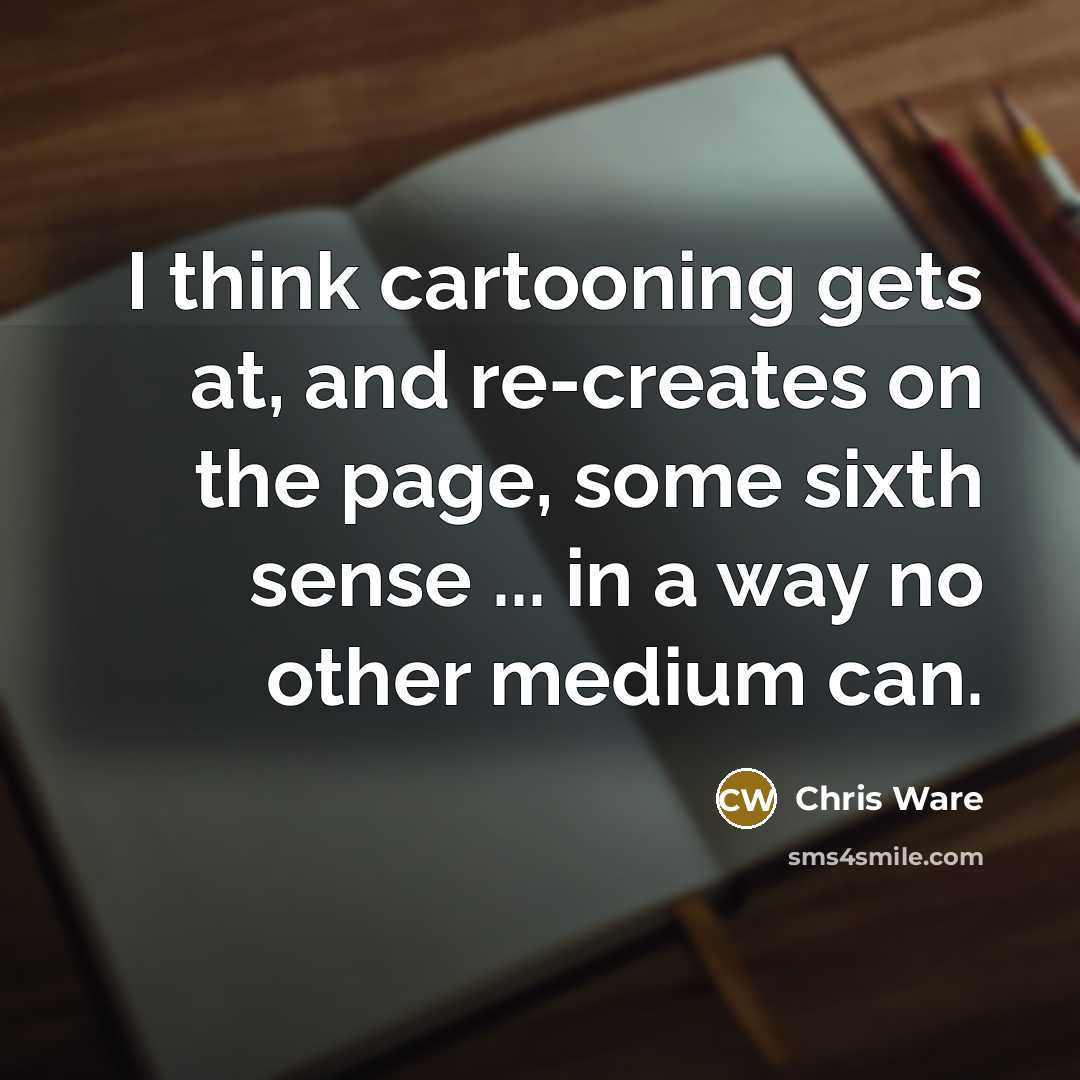 “I think cartooning gets at, and re-creates on the page, some sixth sense ... in a way no other medium can.” quote by Chris Ware