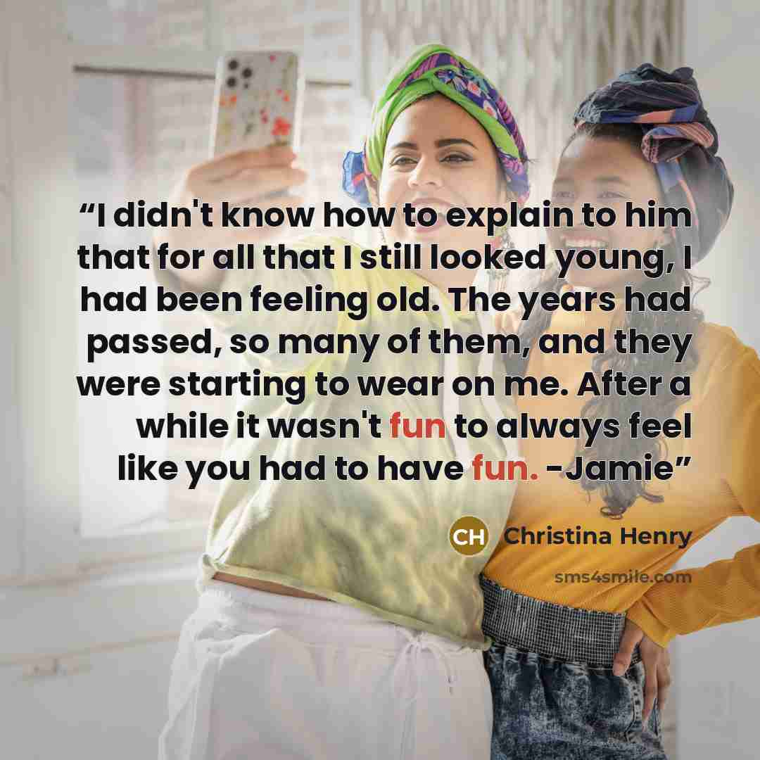 “I didn't know how to explain to him that for all that I still looked young, I had been feeling old. The years had passed, so many of them, and they were starting to wear on me. After a while it wasn't fun to always feel like you had to have fun. -Jamie” quote by Christina Henry