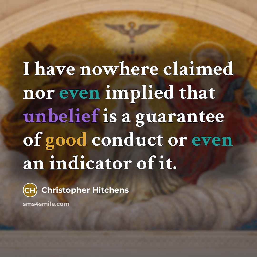 “I have nowhere claimed nor even implied that unbelief is a guarantee of good conduct or even an indicator of it.” quote by Christopher Hitchens