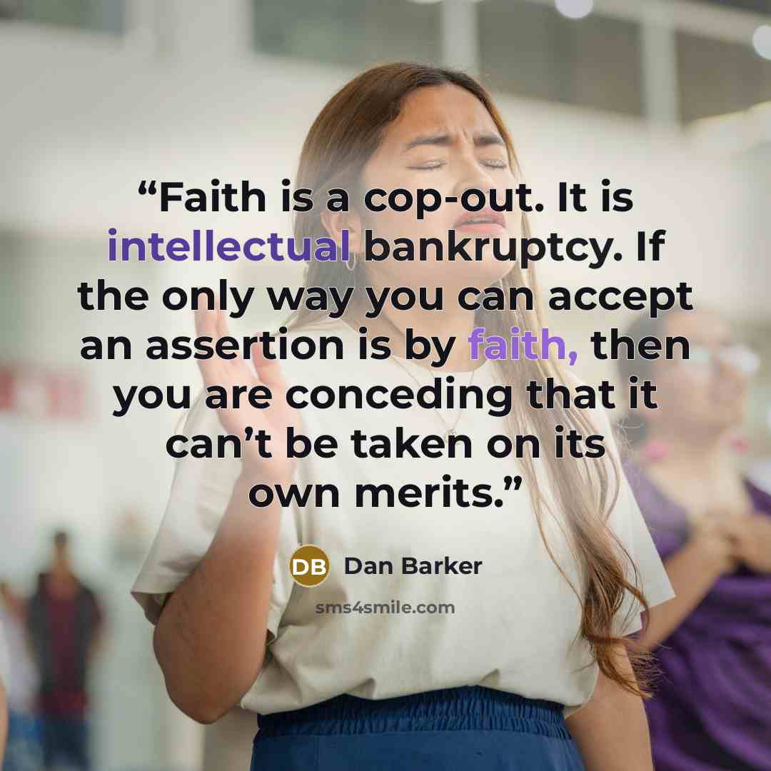 “Faith is a cop-out. It is intellectual bankruptcy. If the only way you can accept an assertion is by faith, then you are conceding that it can’t be taken on its own merits.” quote by Dan Barker