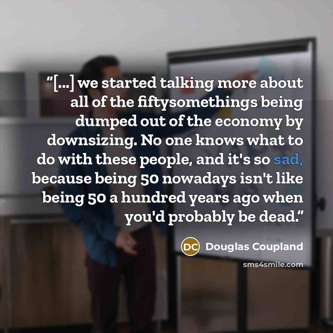“[...] we started talking more about all of the fiftysomethings being dumped out of the economy by downsizing. No one knows what to do with these people, and it's so sad, because being 50 nowadays isn't like being 50 a hundred years ago when you'd probably be dead.” quote by Douglas Coupland