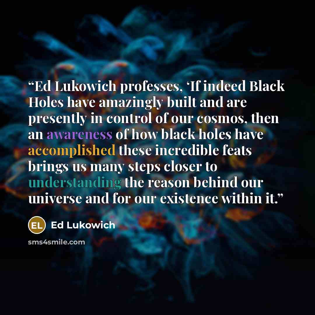 “Ed Lukowich professes, ‘If indeed Black Holes have amazingly built and are presently in control of our cosmos, then an awareness of how black holes have accomplished these incredible feats brings us many steps closer to understanding the reason behind our universe and for our existence within it.” quote by Ed Lukowich